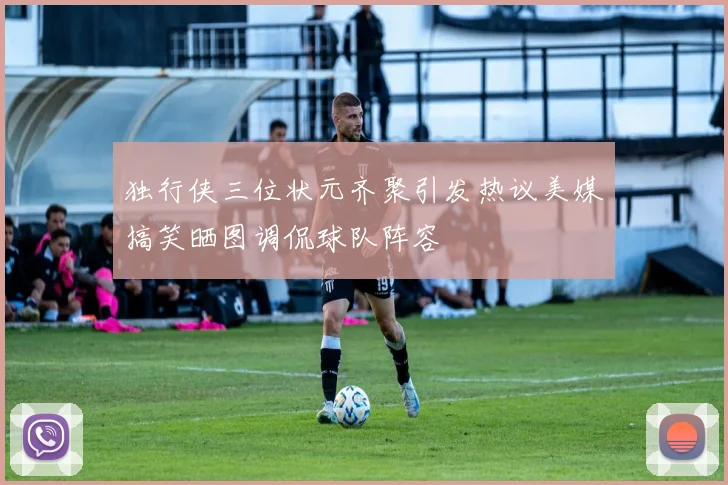 独行侠三位状元齐聚引发热议美媒搞笑晒图调侃球队阵容