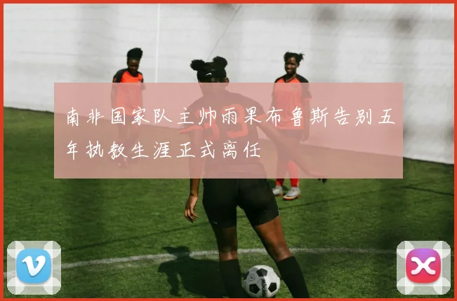 南非国家队主帅雨果布鲁斯告别五年执教生涯正式离任