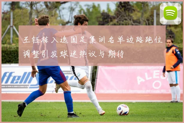 王钰栋入选国足集训名单边路跑位调整引发球迷热议与期待