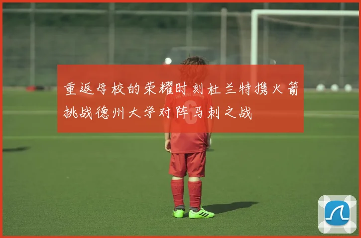 重返母校的荣耀时刻杜兰特携火箭挑战德州大学对阵马刺之战