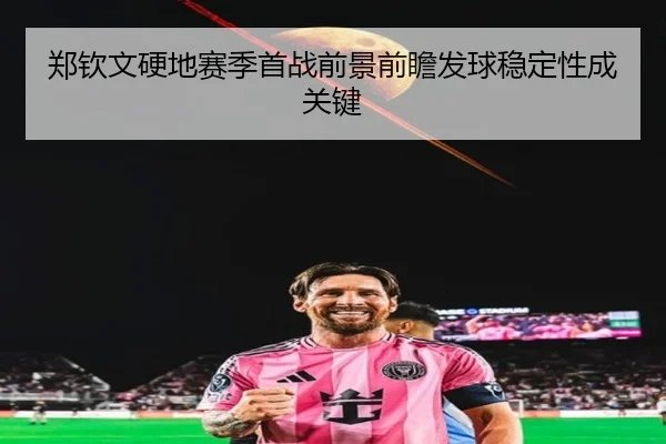 郑钦文硬地赛季首战前景前瞻发球稳定性成关键
