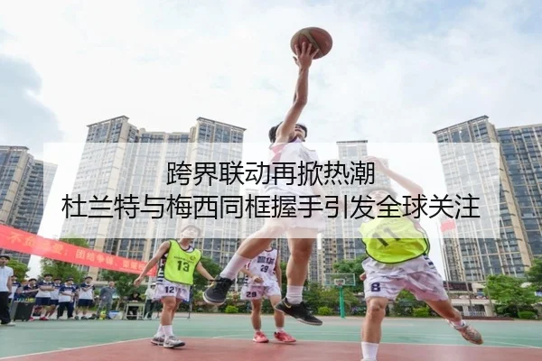 跨界联动再掀热潮 杜兰特与梅西同框握手引发全球关注