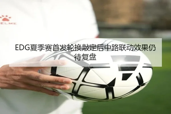 EDG夏季赛首发轮换敲定后中路联动效果仍待复盘