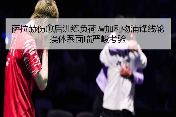 萨拉赫伤愈后训练负荷增加利物浦锋线轮换体系面临严峻考验