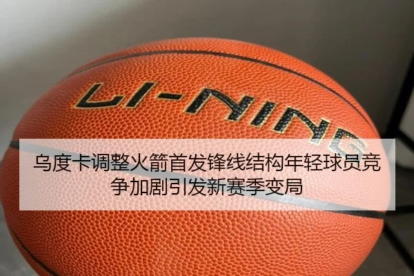 乌度卡调整火箭首发锋线结构年轻球员竞争加剧引发新赛季变局
